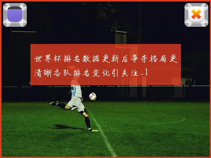 世界杯排名数据更新后争夺格局更清晰各队排名变化引关注_1